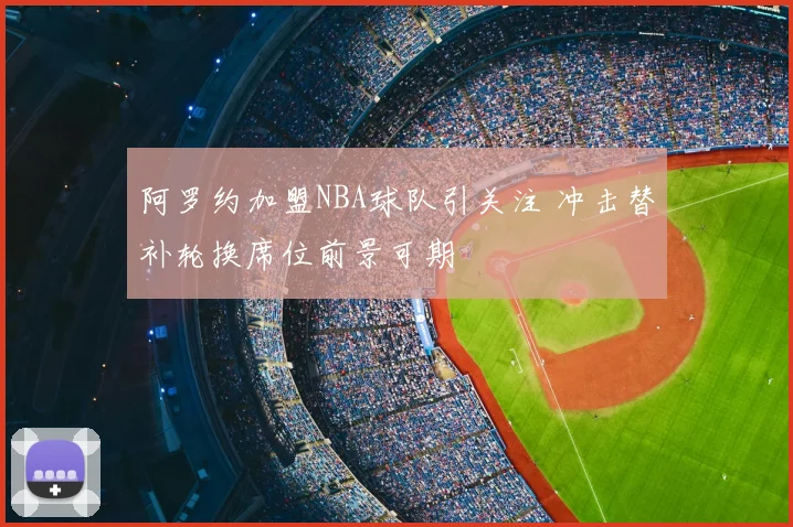 阿罗约加盟NBA球队引关注 冲击替补轮换席位前景可期