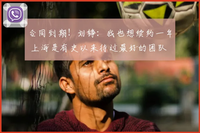 合同到期！刘铮：我也想续约一年 上海是有史以来待过最好的团队