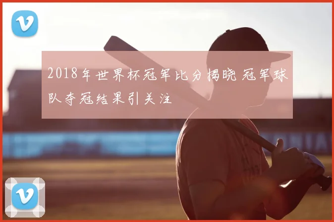 2018年世界杯冠军比分揭晓 冠军球队夺冠结果引关注
