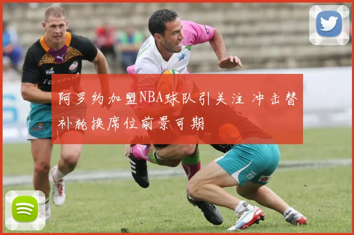阿罗约加盟NBA球队引关注 冲击替补轮换席位前景可期