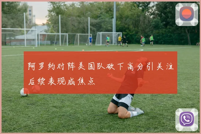 阿罗约对阵美国队砍下高分引关注后续表现成焦点