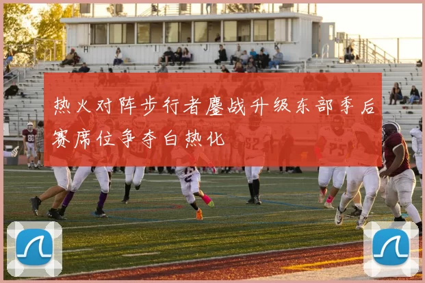 热火对阵步行者鏖战升级东部季后赛席位争夺白热化