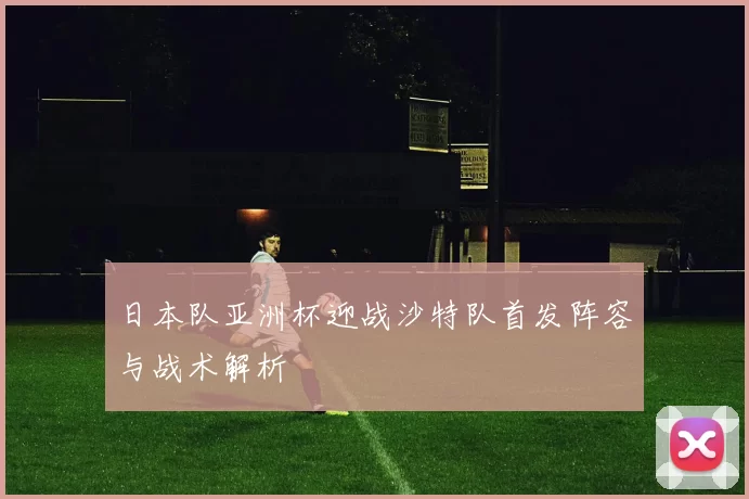 日本队亚洲杯迎战沙特队首发阵容与战术解析