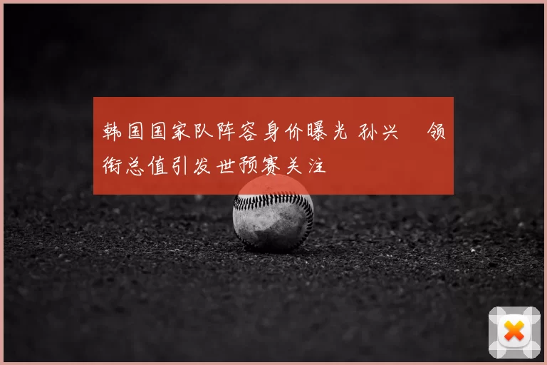韩国国家队阵容身价曝光 孙兴慜领衔总值引发世预赛关注