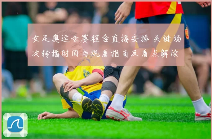 女足奥运会赛程含直播安排 关键场次转播时间与观看指南及看点解读