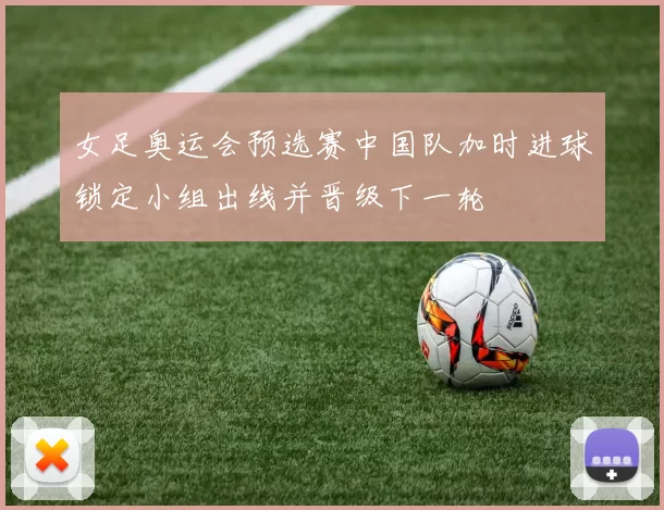 女足奥运会预选赛中国队加时进球锁定小组出线并晋级下一轮