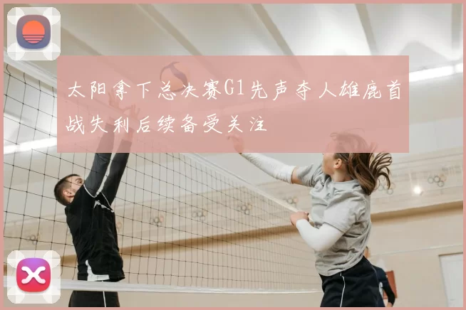 太阳拿下总决赛G1先声夺人雄鹿首战失利后续备受关注