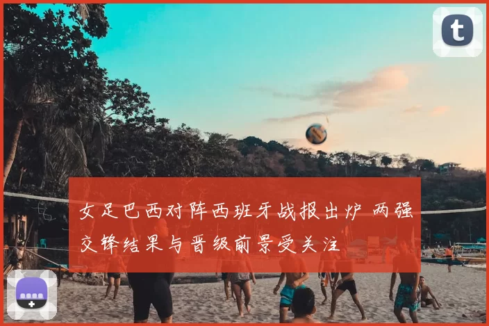 女足巴西对阵西班牙战报出炉 两强交锋结果与晋级前景受关注