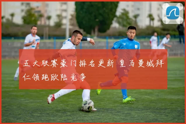 五大联赛豪门排名更新 皇马曼城拜仁领跑欧陆竞争