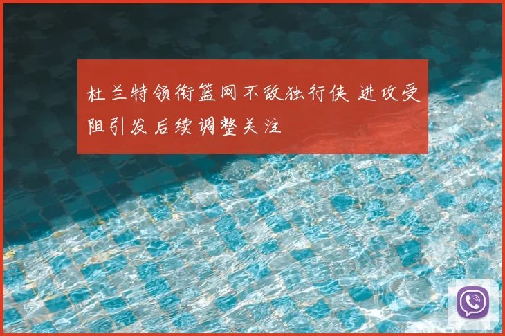 杜兰特领衔篮网不敌独行侠 进攻受阻引发后续调整关注
