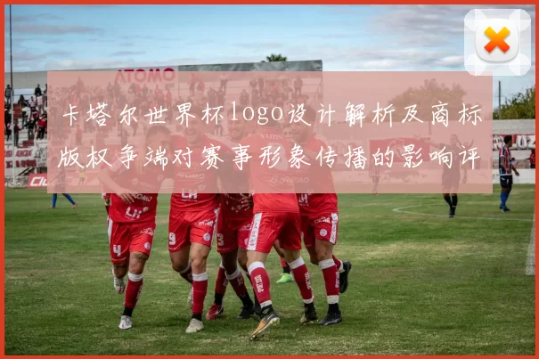 卡塔尔世界杯logo设计解析及商标版权争端对赛事形象传播的影响评估