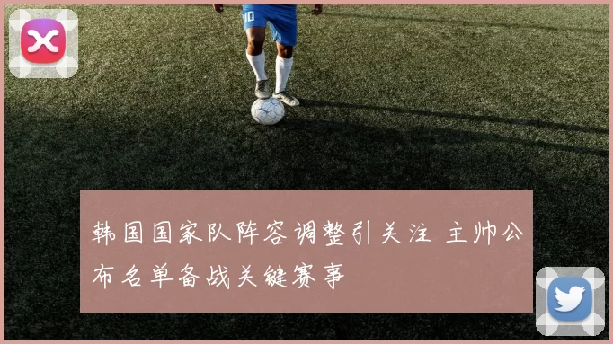 韩国国家队阵容调整引关注 主帅公布名单备战关键赛事