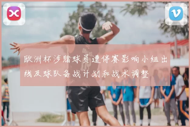 欧洲杯涉赌球员遭停赛影响小组出线及球队备战计划和战术调整