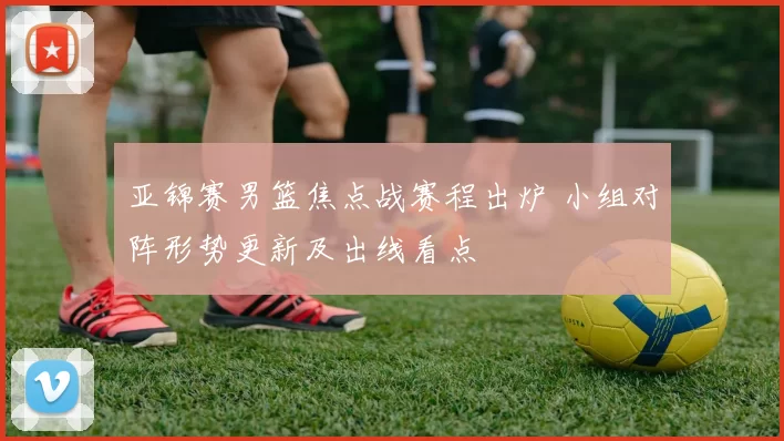 亚锦赛男篮焦点战赛程出炉 小组对阵形势更新及出线看点