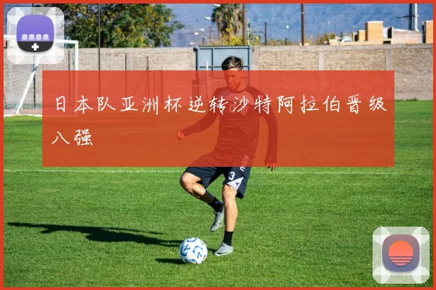 日本队亚洲杯逆转沙特阿拉伯晋级八强