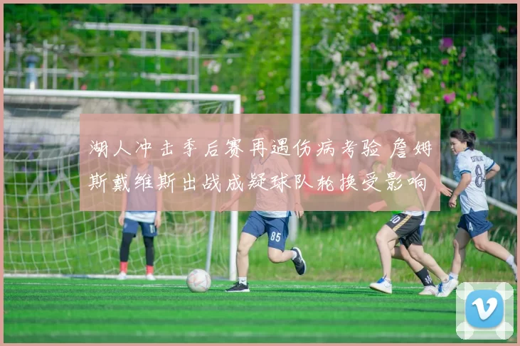 湖人冲击季后赛再遇伤病考验 詹姆斯戴维斯出战成疑球队轮换受影响