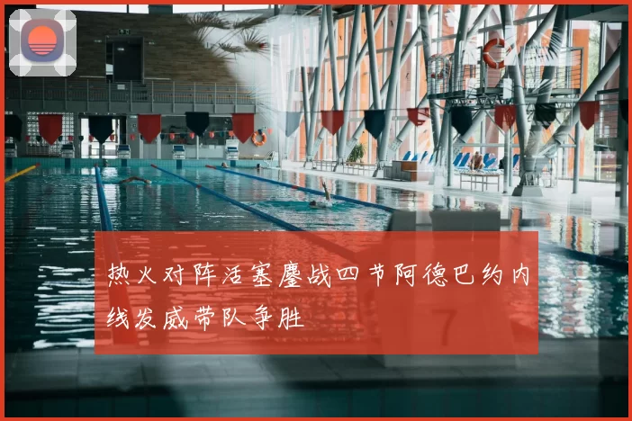 热火对阵活塞鏖战四节阿德巴约内线发威带队争胜