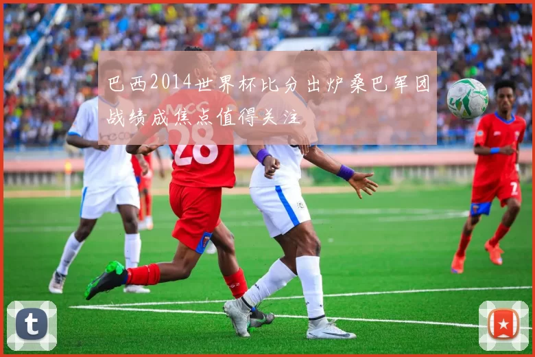巴西2014世界杯比分出炉桑巴军团战绩成焦点值得关注