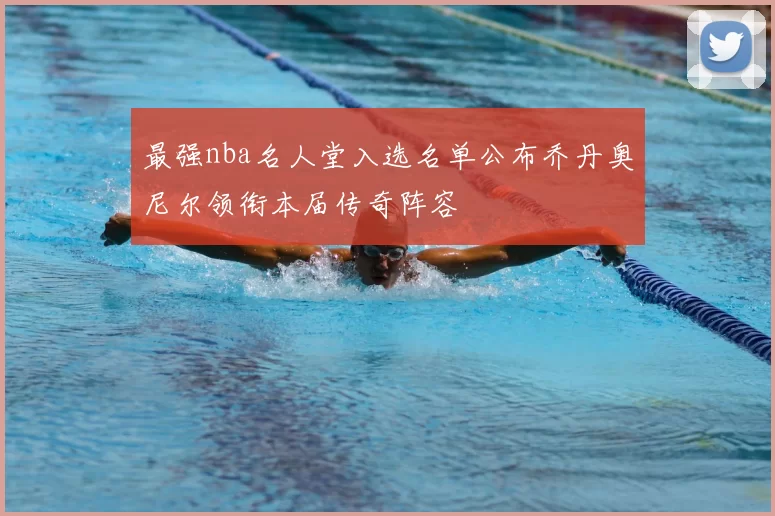 最强nba名人堂入选名单公布乔丹奥尼尔领衔本届传奇阵容