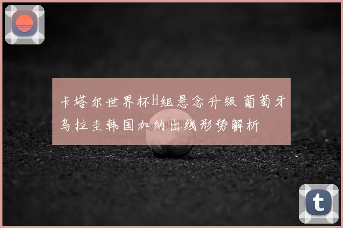 卡塔尔世界杯H组悬念升级 葡萄牙乌拉圭韩国加纳出线形势解析