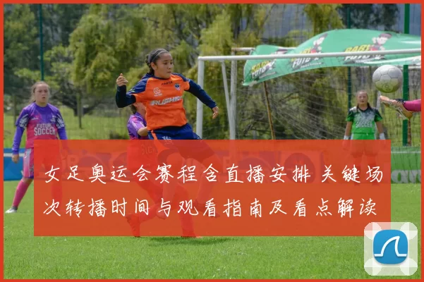 女足奥运会赛程含直播安排 关键场次转播时间与观看指南及看点解读