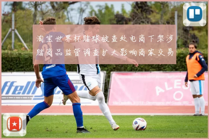 淘宝世界杯赌球被查处电商下架涉赌商品监管调查扩大影响商家交易