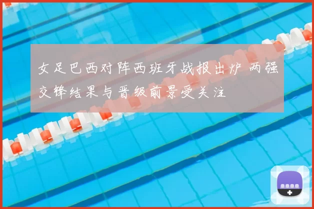 女足巴西对阵西班牙战报出炉 两强交锋结果与晋级前景受关注