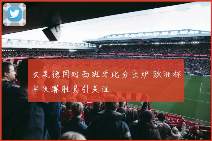 女足德国对西班牙比分出炉 欧洲杯半决赛胜负引关注