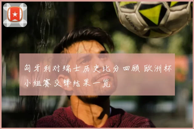 匈牙利对瑞士历史比分回顾 欧洲杯小组赛交锋结果一览