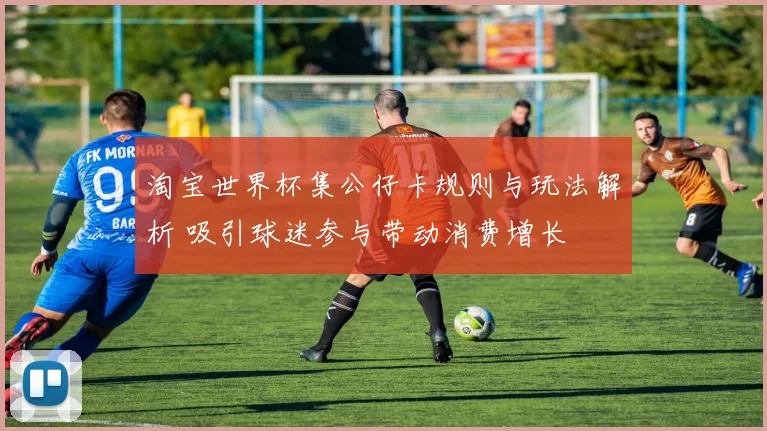 淘宝世界杯集公仔卡规则与玩法解析 吸引球迷参与带动消费增长