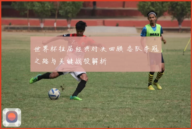 世界杯往届经典对决回顾 各队夺冠之路与关键战役解析