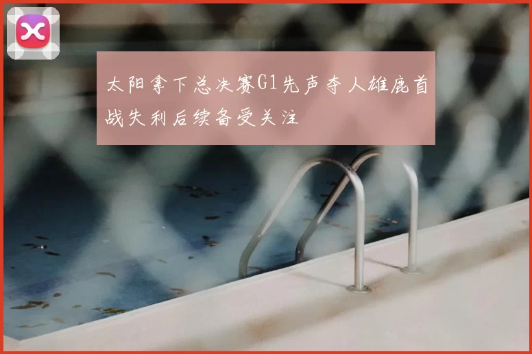 太阳拿下总决赛G1先声夺人雄鹿首战失利后续备受关注