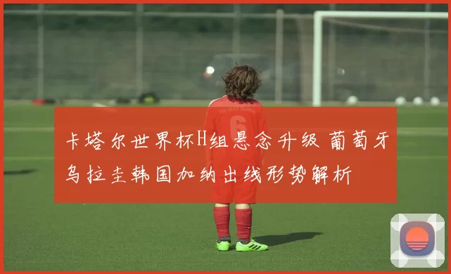 卡塔尔世界杯H组悬念升级 葡萄牙乌拉圭韩国加纳出线形势解析