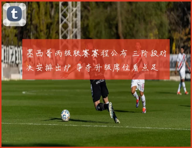 墨西哥丙级联赛赛程公布 三阶段对决安排出炉 争夺升级席位看点足