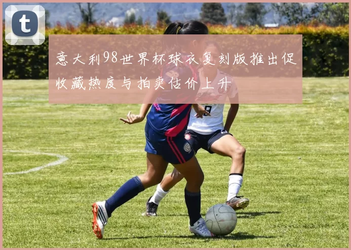 意大利98世界杯球衣复刻版推出促收藏热度与拍卖估价上升