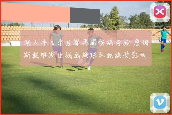 湖人冲击季后赛再遇伤病考验 詹姆斯戴维斯出战成疑球队轮换受影响