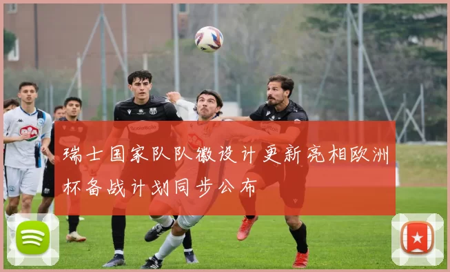 瑞士国家队队徽设计更新亮相欧洲杯备战计划同步公布